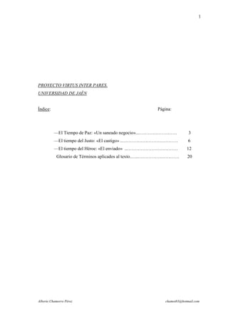 1




PROYECTO VIRTUS INTER PARES.
UNIVERSIDAD DE JAÉN


Índice:                                              Página:




          —El Tiempo de Paz: «Un saneado negocio»....……………………         3
          —El tiempo del Justo: «El castigo» ..………………………………           6
          —El tiempo del Héroe: «El enviado» ..……………………………           12
           Glosario de Términos aplicados al texto.…..………………………      20




Alberto Chamorro Pérez                                   chamot83@hotmail.com
 