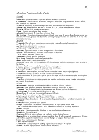 19

Glosario de Términos aplicados al texto
Relato1
Sotillo: Sitio que en las riberas o vegas está poblado de árboles y arbustos.
Colombofilia: Técnica de la cría de palomas, en especial mensajeras. Deportivamente, afición a poseer,
criar, adiestrar, etc., palomas.
Armisticio: Suspensión de hostilidades pactada entre pueblos o ejércitos beligerantes.
Máuser Paul: Armero alemán. Nació el 27 de junio de 1838. Creador del famoso rifle Máuser.
Desvariar: Delirar, decir locuras o despropósitos.
Zurear: Dicho de una paloma: Hacer arrullos.
Altozano: Cerro o monte de poca altura en terreno llano.
Gas Mostaza: Es un tipo de agente químico utilizado como arma de guerra. Esta clase de agentes son
llamados vesicantes, porque con el contacto, causan graves quemaduras con ampollas en la piel y las
membranas mucosas,
Relato2
Truculenta: Que sobrecoge o asusta por su morbosidad, exagerada crueldad o dramatismo.
Tarado: Tonto, bobo, alocado.
Petar: Coloquialmente agradar complacer.
Puñada: Golpe con la mano cerrada.
Pescozón: Golpe que se da con la mano en el pescuezo o en la cabeza.
Patulea: Gente desbandada y maleante. Muchedumbre de chiquillos.
Terco: Pertinaz, obstinado e irreducible.
Amonestar: Advertir, prevenir, reprender.
Desgreñado: Despeinado, con el cabello en desorden.
Guisa: Modo, manera o semejanza de algo.
Balbucear: Hablar o leer con pronunciación dificultosa, tarda y vacilante, trastocando a veces las letras o
las sílabas.
Mamarracho: Persona o cosa defectuosa, ridícula o extravagante.
Lustrosa: Que tiene Lustre (brillo de las cosas, tersas o bruñidas).
Sala Capitulares: Sala de plenos en un ayuntamiento.
Constricción: Acto de oprimir, reducir o limitar, dícese de la actitud del que suplica perdón.
Volandas: Por el aire o levantado del suelo y como que va volando.
Picana: Instrumento de tortura con el que se aplican descargas eléctricas en cualquier parte del cuerpo de
la víctima.
Toga: Traje principal exterior y de ceremonia, que usan los magistrados, Jueces, letrados, catedráticos,
etc., encima del ordinario.
Relato 3
Desentumecer: Hacer que un miembro entorpecido recobre su agilidad y soltura.
Apostillar: Poner apostilla (Acotación que comenta, interpreta o completa un texto.)
Trasmano: Fuera de los caminos frecuentados o desviado del trato corriente de las gentes.
Descuajaringar: Desvencijar, desunir, desconcertar algo.
Horda: Grupo de gente que obra sin disciplina y con violencia.
Pugnar: Porfiar con tesón, instar por el logro de algo.
Cascajo: Guijo, fragmentos de piedra y de otras cosas que se quiebran.
Desahuciar: Dicho de un dueño o de un arrendador: Despedir al inquilino o arrendatario mediante una
acción legal.
Gacha: Encorvado, inclinado hacia la tierra.
Rebujo: Envoltorio que con desaliño y sin orden se hace de papel, trapos u otras cosas.
Tute: Esfuerzo excesivo que se obliga a hacer a personas o animales en un trabajo o ejercicio.
Dédalo: Laberinto
Reverberar: Dicho de un sonido: Reflejarse en una superficie que no lo absorba.
Harapiento: lleno de harapos.
Cavernosa: Dicho de la voz, de la tos, o de cualquier sonido: Sordo y bronco.
Gutural: Dicho de un sonido: Que se articula tocando el dorso de la lengua con la parte posterior del velo
del paladar o acercándose a él formando una estrechez por la que pasa el aire espirado.
Sorna: Tono burlón con que se dice algo.
Lirón: Persona dormilona.
Encomendar: Encargar a alguien que haga algo o que cuide de algo o de alguien.
Rebullir: Dicho de algo que estaba quieto: Empezar a moverse.


Alberto Chamorro Pérez                                                              chamot83@hotmail.com
 