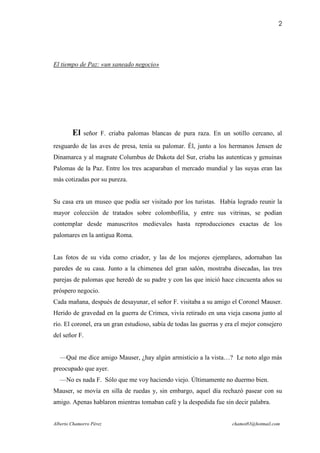 2




El tiempo de Paz: «un saneado negocio»




        El   señor F. criaba palomas blancas de pura raza. En un sotillo cercano, al
resguardo de las aves de presa, tenía su palomar. Él, junto a los hermanos Jensen de
Dinamarca y al magnate Columbus de Dakota del Sur, criaba las autenticas y genuinas
Palomas de la Paz. Entre los tres acaparaban el mercado mundial y las suyas eran las
más cotizadas por su pureza.


Su casa era un museo que podía ser visitado por los turistas. Había logrado reunir la
mayor colección de tratados sobre colombofilia, y entre sus vitrinas, se podían
contemplar desde manuscritos medievales hasta reproducciones exactas de los
palomares en la antigua Roma.


Las fotos de su vida como criador, y las de los mejores ejemplares, adornaban las
paredes de su casa. Junto a la chimenea del gran salón, mostraba disecadas, las tres
parejas de palomas que heredó de su padre y con las que inició hace cincuenta años su
próspero negocio.
Cada mañana, después de desayunar, el señor F. visitaba a su amigo el Coronel Mauser.
Herido de gravedad en la guerra de Crimea, vivía retirado en una vieja casona junto al
río. El coronel, era un gran estudioso, sabía de todas las guerras y era el mejor consejero
del señor F.


  —Qué me dice amigo Mauser, ¿hay algún armisticio a la vista…? Le noto algo más
preocupado que ayer.
  —No es nada F. Sólo que me voy haciendo viejo. Últimamente no duermo bien.
Mauser, se movía en silla de ruedas y, sin embargo, aquel día rechazó pasear con su
amigo. Apenas hablaron mientras tomaban café y la despedida fue sin decir palabra.


Alberto Chamorro Pérez                                                 chamot83@hotmail.com
 