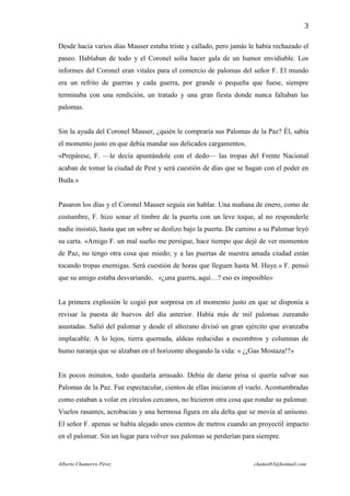 3

Desde hacía varios días Mauser estaba triste y callado, pero jamás le había rechazado el
paseo. Hablaban de todo y el Coronel solía hacer gala de un humor envidiable. Los
informes del Coronel eran vitales para el comercio de palomas del señor F. El mundo
era un refrito de guerras y cada guerra, por grande o pequeña que fuese, siempre
terminaba con una rendición, un tratado y una gran fiesta donde nunca faltaban las
palomas.


Sin la ayuda del Coronel Mauser, ¿quién le compraría sus Palomas de la Paz? Él, sabía
el momento justo en que debía mandar sus delicados cargamentos.
«Prepárese, F. —le decía apuntándole con el dedo— las tropas del Frente Nacional
acaban de tomar la ciudad de Pest y será cuestión de días que se hagan con el poder en
Buda.»


Pasaron los días y el Coronel Mauser seguía sin hablar. Una mañana de enero, como de
costumbre, F. hizo sonar el timbre de la puerta con un leve toque, al no responderle
nadie insistió, hasta que un sobre se deslizo bajo la puerta. De camino a su Palomar leyó
su carta. «Amigo F. un mal sueño me persigue, hace tiempo que dejé de ver momentos
de Paz, no tengo otra cosa que miedo; y a las puertas de nuestra amada ciudad están
tocando tropas enemigas. Será cuestión de horas que lleguen hasta M. Huye.» F. pensó
que su amigo estaba desvariando, «¿una guerra, aquí…? eso es imposible»


La primera explosión le cogió por sorpresa en el momento justo en que se disponía a
revisar la puesta de huevos del día anterior. Había más de mil palomas zureando
asustadas. Salió del palomar y desde el altozano divisó un gran ejército que avanzaba
implacable. A lo lejos, tierra quemada, aldeas reducidas a escombros y columnas de
humo naranja que se alzaban en el horizonte ahogando la vida: « ¿¡Gas Mostaza!?»


En pocos minutos, todo quedaría arrasado. Debía de darse prisa si quería salvar sus
Palomas de la Paz. Fue espectacular, cientos de ellas iniciaron el vuelo. Acostumbradas
como estaban a volar en círculos cercanos, no hicieron otra cosa que rondar su palomar.
Vuelos rasantes, acrobacias y una hermosa figura en ala delta que se movía al unísono.
El señor F. apenas se había alejado unos cientos de metros cuando un proyectil impacto
en el palomar. Sin un lugar para volver sus palomas se perderían para siempre.


Alberto Chamorro Pérez                                               chamot83@hotmail.com
 