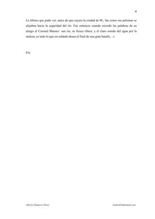4

Lo último que pudo ver, antes de que cayera la ciudad de M., fue como sus palomas se
alejaban hacia la seguridad del río. Fue entonces cuando recordó las palabras de su
amigo el Coronel Mauser: «un río, su fresca ribera, y el claro sonido del agua por la
maleza, es todo lo que un soldado desea al final de una gran batalla…»




Fin.




Alberto Chamorro Pérez                                              chamot83@hotmail.com
 