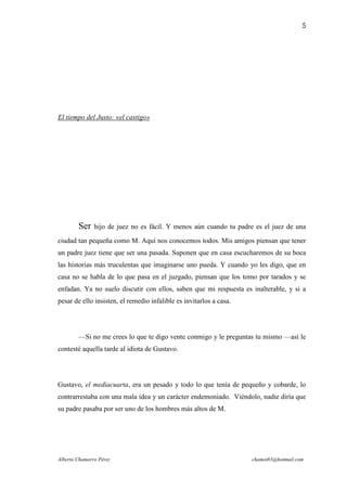 5




El tiempo del Justo: «el castigo»




        Ser    hijo de juez no es fácil. Y menos aún cuando tu padre es el juez de una

ciudad tan pequeña como M. Aquí nos conocemos todos. Mis amigos piensan que tener
un padre juez tiene que ser una pasada. Suponen que en casa escucharemos de su boca
las historias más truculentas que imaginarse uno pueda. Y cuando yo les digo, que en
casa no se habla de lo que pasa en el juzgado, piensan que los tomo por tarados y se
enfadan. Ya no suelo discutir con ellos, saben que mi respuesta es inalterable, y si a
pesar de ello insisten, el remedio infalible es invitarlos a casa.




        —Si no me crees lo que te digo vente conmigo y le preguntas tu mismo —así le
contesté aquella tarde al idiota de Gustavo.




Gustavo, el mediacuarta, era un pesado y todo lo que tenía de pequeño y cobarde, lo
contrarrestaba con una mala idea y un carácter endemoniado. Viéndolo, nadie diría que
su padre pasaba por ser uno de los hombres más altos de M.




Alberto Chamorro Pérez                                               chamot83@hotmail.com
 