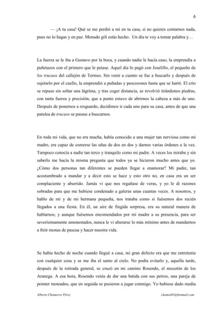 6

        — ¡A tu casa! Qué se me perdió a mí en tu casa, si no quieres contarnos nada,
pues no lo hagas y en paz. Menudo gilí estás hecho. Un día te voy a tomar palabra y…




La fuerza se le iba a Gustavo por la boca, y cuando nadie le hacía caso, la emprendía a
puñetazos con el primero que le petase. Aquel día lo pagó con Joselillo, el pequeño de
los trucaos del callejón de Termes. Sin venir a cuento se fue a buscarlo y después de
sujetarlo por el cuello, la emprendió a puñadas y pescozones hasta que se hartó. El crío
se repuso sin soltar una lágrima, y tras coger distancia, se revolvió tirándonos piedras,
con tanta fuerza y precisión, que a punto estuvo de abrirnos la cabeza a más de uno.
Después de ponernos a resguardo, decidimos ir cada uno para su casa, antes de que una
patulea de trucaos se pasase a buscarnos.




En toda mi vida, que no era mucha, había conocido a una mujer tan nerviosa como mi
madre, era capaz de comerse las uñas de dos en dos y darnos varias órdenes a la vez.
Tampoco conocía a nadie tan terco y tranquilo como mi padre. A veces los miraba y sin
saberlo me hacía la misma pregunta que todos ya se hicieron mucho antes que yo.
¿Cómo dos personas tan diferentes se pueden llegar a enamorar? Mi padre, tan
acostumbrado a mandar y a decir esto se hace y esto otro no, en casa era un ser
complaciente y aburrido. Jamás vi que nos regañase de veras, y yo le di razones
sobradas para que me hubiese condenado a galeras unas cuantas veces. A nosotros, y
hablo de mí y de mi hermana pequeña, nos trataba como si fuésemos dos recién
llegados a una fiesta. En él, un aire de fingida sorpresa, era su natural manera de
hablarnos; y aunque fuésemos encomendados por mi madre a su presencia, para ser
severísimamente amonestados, nunca le vi alterarse lo más mínimo antes de mandarnos
a freír monas de pascua y hacer nuestra vida.




Se había hecho de noche cuando llegué a casa, mi gran defecto era que me entretenía
con cualquier cosa y se me iba el santo al cielo. No podía evitarlo y, aquella tarde,
después de la retirada general, se cruzó en mi camino Rosendo, el mocetón de los
Aranega. A esa hora, Rosendo venía de dar una batida con sus perros, una pareja de
pointer moteados, que en seguida se pusieron a jugar conmigo. Yo hubiese dado media

Alberto Chamorro Pérez                                               chamot83@hotmail.com
 