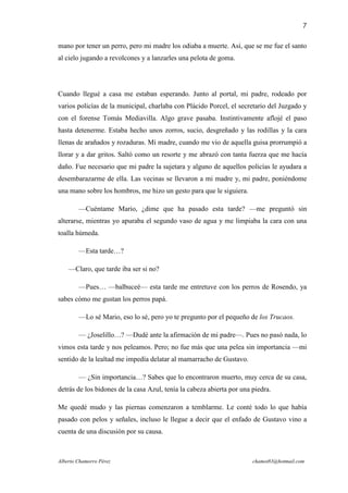 7

mano por tener un perro, pero mi madre los odiaba a muerte. Así, que se me fue el santo
al cielo jugando a revolcones y a lanzarles una pelota de goma.




Cuando llegué a casa me estaban esperando. Junto al portal, mi padre, rodeado por
varios policías de la municipal, charlaba con Plácido Porcel, el secretario del Juzgado y
con el forense Tomás Mediavilla. Algo grave pasaba. Instintivamente aflojé el paso
hasta detenerme. Estaba hecho unos zorros, sucio, desgreñado y las rodillas y la cara
llenas de arañados y rozaduras. Mi madre, cuando me vio de aquella guisa prorrumpió a
llorar y a dar gritos. Saltó como un resorte y me abrazó con tanta fuerza que me hacía
daño. Fue necesario que mi padre la sujetara y alguno de aquellos policías le ayudara a
desembarazarme de ella. Las vecinas se llevaron a mi madre y, mi padre, poniéndome
una mano sobre los hombros, me hizo un gesto para que le siguiera.

        —Cuéntame Mario, ¿dime que ha pasado esta tarde? —me preguntó sin
alterarse, mientras yo apuraba el segundo vaso de agua y me limpiaba la cara con una
toalla húmeda.

        —Esta tarde…?

    —Claro, que tarde iba ser si no?

        —Pues… —balbuceé— esta tarde me entretuve con los perros de Rosendo, ya
sabes cómo me gustan los perros papá.

        —Lo sé Mario, eso lo sé, pero yo te pregunto por el pequeño de los Trucaos.

        — ¿Joselillo…? —Dudé ante la afirmación de mi padre—. Pues no pasó nada, lo
vimos esta tarde y nos peleamos. Pero; no fue más que una pelea sin importancia —mi
sentido de la lealtad me impedía delatar al mamarracho de Gustavo.

        — ¿Sin importancia…? Sabes que lo encontraron muerto, muy cerca de su casa,
detrás de los bidones de la casa Azul, tenía la cabeza abierta por una piedra.

Me quedé mudo y las piernas comenzaron a temblarme. Le conté todo lo que había
pasado con pelos y señales, incluso le llegue a decir que el enfado de Gustavo vino a
cuenta de una discusión por su causa.



Alberto Chamorro Pérez                                                 chamot83@hotmail.com
 