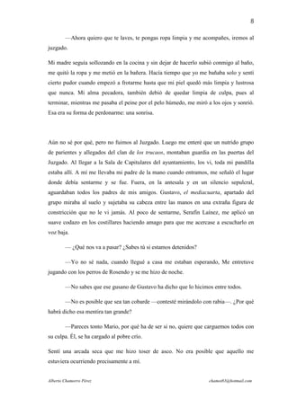 8

        —Ahora quiero que te laves, te pongas ropa limpia y me acompañes, iremos al
juzgado.

Mi madre seguía sollozando en la cocina y sin dejar de hacerlo subió conmigo al baño,
me quitó la ropa y me metió en la bañera. Hacía tiempo que yo me bañaba solo y sentí
cierto pudor cuando empezó a frotarme hasta que mi piel quedó más limpia y lustrosa
que nunca. Mi alma pecadora, también debió de quedar limpia de culpa, pues al
terminar, mientras me pasaba el peine por el pelo húmedo, me miró a los ojos y sonrió.
Esa era su forma de perdonarme: una sonrisa.




Aún no sé por qué, pero no fuimos al Juzgado. Luego me enteré que un nutrido grupo
de parientes y allegados del clan de los trucaos, montaban guardia en las puertas del
Juzgado. Al llegar a la Sala de Capitulares del ayuntamiento, los vi, toda mi pandilla
estaba allí. A mí me llevaba mi padre de la mano cuando entramos, me señaló el lugar
donde debía sentarme y se fue. Fuera, en la antesala y en un silencio sepulcral,
aguardaban todos los padres de mis amigos. Gustavo, el mediacuarta, apartado del
grupo miraba al suelo y sujetaba su cabeza entre las manos en una extraña figura de
constricción que no le vi jamás. Al poco de sentarme, Serafín Laínez, me aplicó un
suave codazo en los costillares haciendo amago para que me acercase a escucharlo en
voz baja.

        — ¿Qué nos va a pasar? ¿Sabes tú si estamos detenidos?

        —Yo no sé nada, cuando llegué a casa me estaban esperando, Me entretuve
jugando con los perros de Rosendo y se me hizo de noche.

        —No sabes que ese gusano de Gustavo ha dicho que lo hicimos entre todos.

        —No es posible que sea tan cobarde —contesté mirándolo con rabia—. ¿Por qué
habrá dicho esa mentira tan grande?

        —Pareces tonto Mario, por qué ha de ser si no, quiere que carguemos todos con
su culpa. Él, se ha cargado al pobre crío.

Sentí una arcada seca que me hizo toser de asco. No era posible que aquello me
estuviera ocurriendo precisamente a mí.


Alberto Chamorro Pérez                                             chamot83@hotmail.com
 