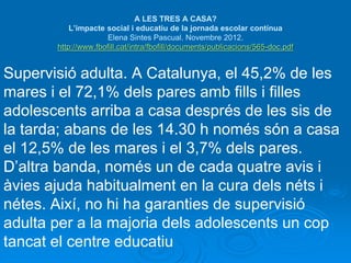 A LES TRES A CASA? 
L’impacte social i educatiu de la jornada escolar contínua 
Elena Sintes Pascual. Novembre 2012. 
http://www.fbofill.cat/intra/fbofill/documents/publicacions/565-doc.pdf 
Supervisió adulta. A Catalunya, el 45,2% de les 
mares i el 72,1% dels pares amb fills i filles 
adolescents arriba a casa després de les sis de 
la tarda; abans de les 14.30 h només són a casa 
el 12,5% de les mares i el 3,7% dels pares. 
D’altra banda, només un de cada quatre avis i 
àvies ajuda habitualment en la cura dels néts i 
nétes. Així, no hi ha garanties de supervisió 
adulta per a la majoria dels adolescents un cop 
tancat el centre educatiu 
 