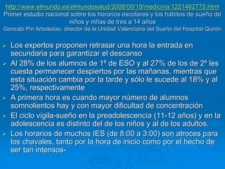 http://www.elmundo.es/elmundosalud/2008/09/15/medicina/1221462775.html 
Primer estudio nacional sobre los horarios escolares y los hábitos de sueño de 
niños y niñas de tres a 14 años 
Gonzalo Pin Arboledas, director de la Unidad Valenciana del Sueño del Hospital Quirón 
 Los expertos proponen retrasar una hora la entrada en 
secundaria para garantizar el descanso 
 Al 28% de los alumnos de 1º de ESO y al 27% de los de 2º les 
cuesta permanecer despiertos por las mañanas, mientras que 
esta situación cambia por la tarde y sólo le sucede al 18% y al 
25%, respectivamente 
 A primera hora es cuando mayor número de alumnos 
somnolientos hay y con mayor dificultad de concentración 
 El ciclo vigila-sueño en la preadolescencia (11-12 años) y en la 
adolescencia es distinto del de los niños y al de los adultos. 
 Los horarios de muchos IES (de 8:00 a 3:00) son atroces para 
los chavales, tanto por la hora de inicio como por el hecho de 
ser tan intensos- 
 