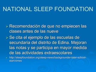 NATIONAL SLEEP FOUNDATION 
 Recomendación de que no empiecen las 
clases antes de las nueve 
 Se cita el ejemplo de las escuelas de 
secundaria del distrito de Edina. Mejoran 
las notas y se participa en mayor medida 
de las actividades extraescolares 
 http://sleepfoundation.org/sleep-news/backgrounder-later-school-start- 
times 
 