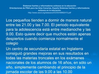 Sistemas fuertes y reformadores exitosos en la educación 
Orientaciones de PISA para las Islas Canarias, España Sistemas fuertes y reformadores 
exitosos en la educación 
http://www.oecd.org/dataoecd/53/54/49882415.pdf 
Los pequeños tienden a dormir de manera natural 
entre las 21.00 y las 7.00. El periodo equivalente 
para la adolescencia está entre medianoche y las 
9.00. Esto quiere decir que muchos están apenas 
despiertos cuando comienza normalmente el 
colegio 
Un centro de secundaria estatal en Inglaterra 
consiguió grandes mejoras en sus resultados en 
todas las materias troncales en los exámenes 
nacionales de los alumnos de 16 años, en sólo un 
año, simplemente cambiando el principio de la 
jornada escolar de las 9.00 a las 10.00 
 