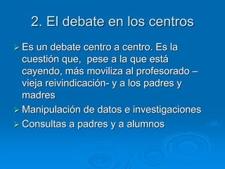 2. El debate en los centros 
 Es un debate centro a centro. Es la 
cuestión que, pese a la que está 
cayendo, más moviliza al profesorado – 
vieja reivindicación- y a los padres y 
madres 
 Manipulación de datos e investigaciones 
 Consultas a padres y a alumnos 
 