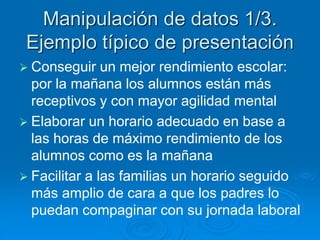 Manipulación de datos 1/3. 
Ejemplo típico de presentación 
 Conseguir un mejor rendimiento escolar: 
por la mañana los alumnos están más 
receptivos y con mayor agilidad mental 
 Elaborar un horario adecuado en base a 
las horas de máximo rendimiento de los 
alumnos como es la mañana 
 Facilitar a las familias un horario seguido 
más amplio de cara a que los padres lo 
puedan compaginar con su jornada laboral 
 