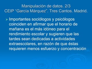 Manipulación de datos. 2/3 
CEIP “García Márquez”. Tres Cantos. Madrid. 
 Importantes sociólogos y psicólogos 
coinciden en afirmar que el horario de 
mañana es el más idóneo para el 
rendimiento escolar y sugieren que las 
tardes sean dedicadas a actividades 
extraescolares, en razón de que éstas 
requieren menos esfuerzo y concentración 
 