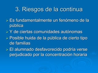 3. Riesgos de la continua 
 Es fundamentalmente un fenómeno de la 
pública 
 Y de ciertas comunidades autónomas 
 Posible huida de la pública de cierto tipo 
de familias 
 El alumnado desfavorecido podría verse 
perjudicado por la concentración horaria 
 