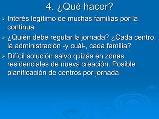 4. ¿Qué hacer? 
 Interés legítimo de muchas familias por la 
continua 
 ¿Quién debe regular la jornada? ¿Cada centro, 
la administración -y cuál-, cada familia? 
 Difícil solución salvo quizás en zonas 
residenciales de nueva creación. Posible 
planificación de centros por jornada 
 