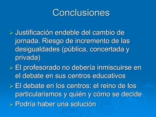 Conclusiones 
 Justificación endeble del cambio de 
jornada. Riesgo de incremento de las 
desigualdades (pública, concertada y 
privada) 
 El profesorado no debería inmiscuirse en 
el debate en sus centros educativos 
 El debate en los centros: el reino de los 
particularismos y quién y cómo se decide 
 Podría haber una solución 
