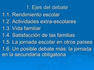 1. Ejes del debate 
1.1. Rendimiento escolar 
1.2. Actividades extra-escolares 
1.3. Vida familiar 
1.4. Satisfacción de las familias 
1.5. La jornada escolar en otros países 
1.6. Un posible debate más: la jornada 
en la secundaria obligatoria 
 