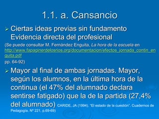 1.1. a. Cansancio 
 Ciertas ideas previas sin fundamento 
Evidencia directa del profesional 
(Se puede consultar M. Fernández Enguita, La hora de la escuela en 
http://www.fapaginerdelosrios.org/documentacion/efectos_jornada_contin_en 
guita.pdf 
pp. 64-92) 
 Mayor al final de ambas jornadas. Mayor, 
según los alumnos, en la última hora de la 
continua (el 47% del alumnado declara 
sentirse fatigado) que la de la partida (27,4% 
del alumnado) CARIDE, JA (1994). “El estado de la cuestión”. Cuadernos de 
Pedagogía. Nº 221, p.69-69) 
 