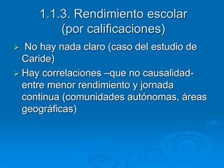 1.1.3. Rendimiento escolar 
(por calificaciones) 
 No hay nada claro (caso del estudio de 
Caride) 
 Hay correlaciones –que no causalidad-entre 
menor rendimiento y jornada 
continua (comunidades autónomas, áreas 
geográficas) 
 
