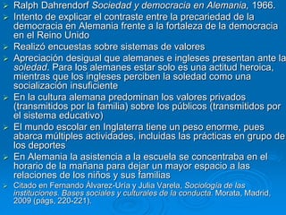  Ralph Dahrendorf Sociedad y democracia en Alemania, 1966. 
 Intento de explicar el contraste entre la precariedad de la 
democracia en Alemania frente a la fortaleza de la democracia 
en el Reino Unido 
 Realizó encuestas sobre sistemas de valores 
 Apreciación desigual que alemanes e ingleses presentan ante la 
soledad. Para los alemanes estar solo es una actitud heroica, 
mientras que los ingleses perciben la soledad como una 
socialización insuficiente 
 En la cultura alemana predominan los valores privados 
(transmitidos por la familia) sobre los públicos (transmitidos por 
el sistema educativo) 
 El mundo escolar en Inglaterra tiene un peso enorme, pues 
abarca múltiples actividades, incluidas las prácticas en grupo de 
los deportes 
 En Alemania la asistencia a la escuela se concentraba en el 
horario de la mañana para dejar un mayor espacio a las 
relaciones de los niños y sus familias 
 Citado en Fernando Álvarez-Uría y Julia Varela, Sociología de las 
instituciones. Bases sociales y culturales de la conducta. Morata, Madrid, 
2009 (págs, 220-221). 
 
