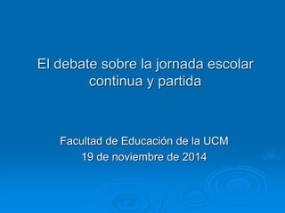 El debate sobre la jornada escolar 
continua y partida 
Facultad de Educación de la UCM 
19 de noviembre de 2014 
 