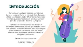 INTRODUCCIÓN
En música, en cualquier clase de compás, sus
tiempos no suelen tener el mismo énfasis. Se suelen
utilizar acentos para poder diferenciar el número de
tiempos que estamos tratando o incluso también
para dar un carácter distintivo a una pieza.
No todos los tiempos son iguales. Existe un
dinamismo entre ellos que hace que no todos suene
con la misma intensidad. Es decir, hay unos tiempos
que suenan más fuertes que otros. De hecho,
siempre e intuitivamente, al marcar un ritmo se
refleja este dinamismo.
Existen dos tipos de acentos:
FUERTES Y DÉBILES
 