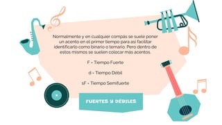 FUERTES Y DÉBILES
Normalmente y en cualquier compás se suele poner
un acento en el primer tiempo para así facilitar
identificarlo como binario o ternario. Pero dentro de
estos mismos se suelen colocar más acentos.
F = Tiempo Fuerte
d = Tiempo Débil
sF = Tiempo Semifuerte
 