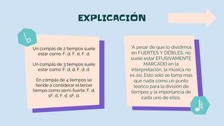 EXPLICACIÓN
*A pesar de que lo dividimos
en FUERTES Y DÉBILES, no
suele estar EFUSIVAMENTE
MARCADO en la
interpretación, la música no
es así. Esto solo se toma mas
que nada como un punto
teórico para la división de
tiempos y la importancia de
cada uno de ellos.
Un compás de 2 tiempos suele
estar como: F, d, F, d, F, d.
Un compás de 3 tiempos suele
estar como: F, d, d, F, d, d.
En compás de 4 tiempos se
tiende a considerar el tercer
tiempo como semi-fuerte: F, d,
sF, d, F, d, sF, d.
 