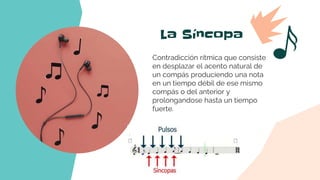 La Síncopa
Contradicción rítmica que consiste
en desplazar el acento natural de
un compás produciendo una nota
en un tiempo débil de ese mismo
compás o del anterior y
prolongandose hasta un tiempo
fuerte.
 