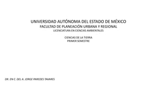 UNIVERSIDAD AUTÓNOMA DEL ESTADO DE MÉXICO
FACULTAD DE PLANEACIÓN URBANA Y REGIONAL
LICENCIATURA EN CIENCIAS AMBIENTALES
CIENCIAS DE LA TIERRA
PRIMER SEMESTRE
DR. EN C. DEL A. JORGE PAREDES TAVARES
 