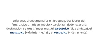Diferencias fundamentales en los agregados fósiles del
fanerozoico primitivo, medio y tardío han dado lugar a la
designación de tres grandes eras: el paleozoico (vida antigua), el
mesozoico (vida intermedia) y el cenozoico (vida reciente).
 