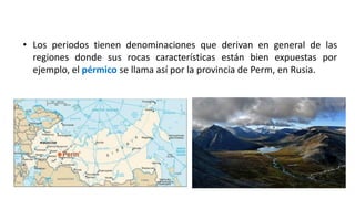• Los periodos tienen denominaciones que derivan en general de las
regiones donde sus rocas características están bien expuestas por
ejemplo, el pérmico se llama así por la provincia de Perm, en Rusia.
 