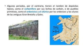 • Algunos periodos, por el contrario, tienen el nombre de depósitos
típicos, como el carbonífero por sus lechos de carbón, o de pueblos
primitivos, como el ordovícico y el silúrico por los ordovices y los siluros
de las antiguas Gran Bretaña y Gales.
 