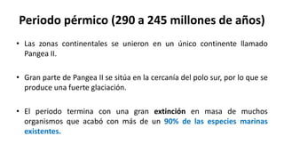 Periodo pérmico (290 a 245 millones de años)
• Las zonas continentales se unieron en un único continente llamado
Pangea II.
• Gran parte de Pangea II se sitúa en la cercanía del polo sur, por lo que se
produce una fuerte glaciación.
• El periodo termina con una gran extinción en masa de muchos
organismos que acabó con más de un 90% de las especies marinas
existentes.
 