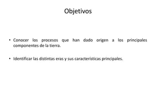 Objetivos
• Conocer los procesos que han dado origen a los principales
componentes de la tierra.
• Identificar las distintas eras y sus características principales.
 