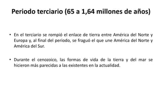 Periodo terciario (65 a 1,64 millones de años)
• En el terciario se rompió el enlace de tierra entre América del Norte y
Europa y, al final del periodo, se fraguó el que une América del Norte y
América del Sur.
• Durante el cenozoico, las formas de vida de la tierra y del mar se
hicieron más parecidas a las existentes en la actualidad.
 