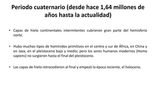 Periodo cuaternario (desde hace 1,64 millones de
años hasta la actualidad)
• Capas de hielo continentales intermitentes cubrieron gran parte del hemisferio
norte.
• Hubo muchos tipos de homínidos primitivos en el centro y sur de África, en China y
en Java, en el pleistoceno bajo y medio; pero los seres humanos modernos (Homo
sapiens) no surgieron hasta el final del pleistoceno.
• Las capas de hielo retrocedieron al final y empezó la época reciente, el holoceno.
 