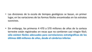 • Las divisiones de la escala de tiempos geológicos se basan, en primer
lugar, en las variaciones de las formas fósiles encontradas en los estratos
sucesivos.
• Sin embargo, los primeros 4 470 a 570 millones de años de la corteza
terrestre están registrados en rocas que no contienen casi ningún fósil;
sólo existen fósiles adecuados para correlaciones estratigráficas de los
últimos 600 millones de años, desde el cámbrico inferior.
 