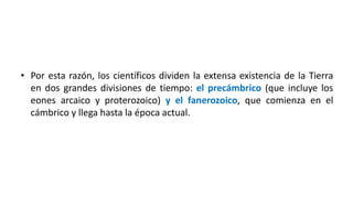 • Por esta razón, los científicos dividen la extensa existencia de la Tierra
en dos grandes divisiones de tiempo: el precámbrico (que incluye los
eones arcaico y proterozoico) y el fanerozoico, que comienza en el
cámbrico y llega hasta la época actual.
 