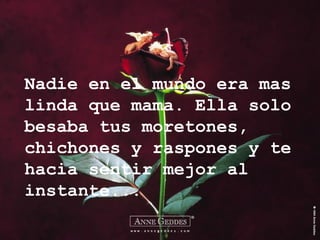 Nadie en el mundo era mas linda que mama. Ella solo besaba tus moretones, chichones y raspones y te hacia sentir mejor al instante... 