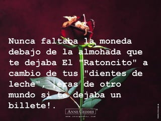 Nunca faltaba la moneda debajo de la almohada que te dejaba El "Ratoncito" a cambio de tus "dientes de leche", ¡eras de otro mundo si te dejaba un billete!. 