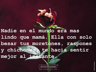 Nadie en el mundo era mas lindo que mamá. Ella con solo besar tus moretones, raspones y chichones, te hacia sentir mejor al instante. 