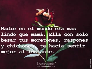 Nadie en el mundo era mas lindo que mamá. Ella con solo besar tus moretones, raspones y chichones, te hacia sentir mejor al instante. 