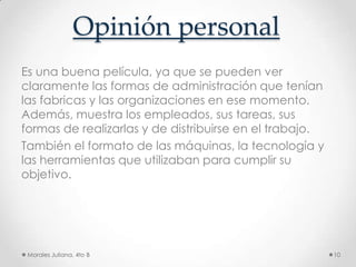 Opinión personalEs una buena película, ya que se pueden ver claramente las formas de administración que tenían las fabricas y las organizaciones en ese momento. Además, muestra los empleados, sus tareas, sus formas de realizarlas y de distribuirse en el trabajo.También el formato de las máquinas, la tecnología y las herramientas que utilizaban para cumplir su objetivo.Morales Juliana, 4to B10
