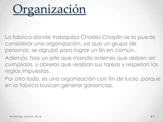 OrganizaciónLa fabrica donde trabajaba Charles Chaplin se la puede considerar una organización, ya que un grupo de personas, se agrupó para lograr un fin en común. Además, hay un jefe que manda ordenes que deben ser cumplidas, y obreros que realizan sus tareas y respetan las reglas impuestas.Por otro lado, es una organización con fin de lucro, porque en la fabrica buscan generar ganancias. Morales Juliana, 4to B3