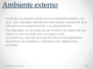 Ambiente externoTambién se puede observar el ambiente externo, ya que  son aquellos elementos del medio ambiente que influyen en la organización y su desempeño.Por ejemplo, en la película se muestra el cierre de las fabricas, provocado por una gran crisis económica, donde la mayoría de los trabajadores quedaron sin empleo y crecieron las diferencias sociales.Morales Juliana, 4to B6
