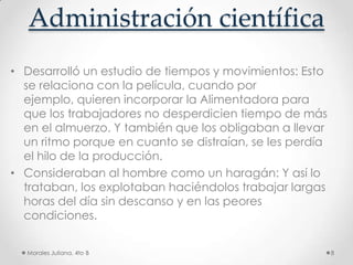Administración científicaDesarrolló un estudio de tiempos y movimientos: Esto se relaciona con la película, cuando por ejemplo, quieren incorporar la Alimentadora para que los trabajadores no desperdicien tiempo de más en el almuerzo. Y también que los obligaban a llevar un ritmo porque en cuanto se distraían, se les perdía el hilo de la producción. Consideraban al hombre como un haragán: Y así lo trataban, los explotaban haciéndolos trabajar largas horas del día sin descanso y en las peores condiciones. Morales Juliana, 4to B8