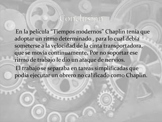     En la película “Tiempos modernos” Chaplin tenía que adoptar un ritmo determinado , para lo cual debía someterse a la velocidad de la cinta transportadora, que se movía continuamente. Por no soportar ese ritmo de trabajo le dio un ataque de nervios.    El trabajo se separaba en tareas simplificadas que podía ejecutar un obrero no calificado como Chaplin.Conclusión