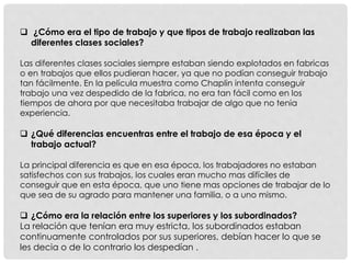  ¿Cómo era el tipo de trabajo y que tipos de trabajo realizaban las
diferentes clases sociales?
Las diferentes clases sociales siempre estaban siendo explotados en fabricas
o en trabajos que ellos pudieran hacer, ya que no podían conseguir trabajo
tan fácilmente. En la película muestra como Chaplin intenta conseguir
trabajo una vez despedido de la fabrica, no era tan fácil como en los
tiempos de ahora por que necesitaba trabajar de algo que no tenia
experiencia.
 ¿Qué diferencias encuentras entre el trabajo de esa época y el
trabajo actual?
La principal diferencia es que en esa época, los trabajadores no estaban
satisfechos con sus trabajos, los cuales eran mucho mas difíciles de
conseguir que en esta época, que uno tiene mas opciones de trabajar de lo
que sea de su agrado para mantener una familia, o a uno mismo.
 ¿Cómo era la relación entre los superiores y los subordinados?
La relación que tenían era muy estricta, los subordinados estaban
continuamente controlados por sus superiores, debían hacer lo que se
les decia o de lo contrario los despedían .
 