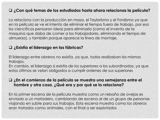  ¿Con qué temas de los estudiados hasta ahora relacionas la película?
Lo relaciono con la producción en masa, el Taylorismo y el Fordismo ya que
en la película se ve el intento de eliminar el tiempo fuera de trabajo, por eso
los ciencificos pensaron ideas para eliminarlo (como el invento de la
maquina que daba de comer a los trabajadores, eliminando el tiempo de
almuerzo), y también porque aparece la línea de montaje.
 ¿Existía el liderazgo en las fábricas?
El liderazgo entre obreros no existía, ya que, todos realizaban los mismos
trabajos.
En cambio, el liderazgo si existía de los superiores a los subordinados, ya que
estos últimos se veían obligados a cumplir ordenes de sus superiores
 ¿En el comienzo de la película se muestra una semejanza entre el
hombre y otra cosa, ¿Qué era y por qué se lo relaciona?
En la primer escena de la película muestra como un rebaño de ovejas es
enviado a un matadero, cambiando de escena al de un grupo de personas
viajando en subte para sus trabajos. Esta escena muestra como los obreros
eran tratados como animales, con el final a ser explotados
 