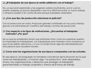  ¿El trabajador de esa época se sentía satisfecho con el trabajo?
No, ya que eran explotados y les pagaban salarios insuficientes, por lo cual no
podían quejarse ya que los despedían y era muy difícil encontrar un nuevo trabajo,
y tampoco podían ir en contra de esto porque quedaban arrestados.
 ¿Con que tipo de producción relacionas la película?
Con la produccion en masa. Producían grandes cantidades en muy poco tiempo
gracias a la administracion científica del trabajo y la línea de producción
 Con respecto a los tipos de motivaciones, ¿Encuentras al trabajador
motivado? ¿Por que?
No ya que los empleados tenían que esforzarse tanto como los superiores querían,
sin importarles los trabajadores. Los trabajadores eran tratados como maquinas ya
que no les daban descansos, y si uno no podía hacer algo era reemplazado por
otra persona que si pudiera hacerlo.
 Como eran las organizaciones de esa época compararlas con las actuales.
En esa época, los burgueses no tomaban conciencia de la situacion en la que
vivian los trabajadores, y si hacian algo “no productivo” eran despedidos.
Ahora, hay organizaciones y derechos que protegen al trabajador
garantizandole un trabajo aceptario y menos de 8 horas de trabajo
 